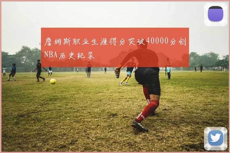 詹姆斯职业生涯得分突破40000分创NBA历史纪录
