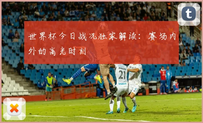 世界杯今日战况独家解读：赛场内外的高光时刻